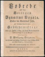 1762 Holzmayr, Wolfgang (1720-1791): Lobrede auf den Heiligen Ignatius Loyola, Stifter der Gesellschaft Jesu, an seinem feyerlichen Gedächtnißtage den 31. Julii 1762. in dem Gotteshause des Collegii S. J. zu Steyr [...] Steyr, [1762], Menhardtischen Schriften, 31 p. Német nyelven. Javított gerinccel, helyenként kissé foltos.