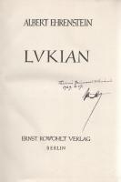 Ehrenstein, Albert:  Lukian. [Lukiánosz-fordítások.] (Dedikált.) (Die wahre Geschichte - Der magische Esel - Hetärengespräche). Berlin, [1925]. Ernst Rowohlt Verlag (Gedruckt bei Poeschel & Trepte in Leipzig). 268 + [4] p. Egyetlen kiadás. Albert Ehrenstein (1886-1950) bécsi születésű német expresszionista költő dedikált fordításkötete, amelyben Lukiánosz ókori szatíraíró néhány művét adja közre német fordításban. Korábbi, 1911-es verseskötetét Oskar Kokoschka illusztrálta, az első világháború idején hadi szolgálatra alkalmatlannak nyilvánítását követően aktivista körökben mozgott, és részese volt a bécsi dadaista közösségnek is. A magyar felmenőkkel bíró Albert Ehrenstein magyar nyelvű dedikációja: ,,Thaiszné [?] Grünwald Vilmának. 1929. V. 17. Albert". Raabe 62, 37. Rowohlt I, 621. Wilpert-G. 30. Lexikon deutsch-jüdischer Autoren VI, 121.9. Feliratozott kiadói félvászon kötésben, az első kötéstáblán apró kopásokkal. Jó példány.