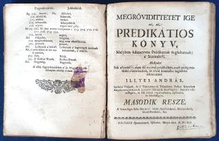 Illyés András:  Megrövidittetet Ige az-az: Predikatios Könyv I-III. rész. [Egybekötve.] Elsö reszsze: Melyben hetven négy Prédikátiok foglaltatnak, mellyekben az igaz hit fö agazatinak nagy titkai, a Szent Atyák által megmagyaráztatnak, és szép üdvösséges tanuságok adatnak. Mellyeket sok esztendök alatt élö nyelvel prédikállott, most pedig rendesen öszveszedvén, rövid summában foglalván, és meg irván ki bocsátott. Illyés András, szebeni praepost. - Második resze: Melyben kilenczven Prédikátiok foglaltatnak: [...] A' Szentséges Szüz Máriáról: Szent Apostolokrol, Mártyrokrol, Confessorokrol, &c. - Harmadik resze: Melyben ötvennégy Prédikátiok foglaltatnak, Minden renden, és allapotban lévö keresztyén embereknek hármas tükört adván elejekbe. Nagyszombatban és Bécsben, 1691-1692. Nyomtattatott Nagy-Szombatban az Academiaj Bötükkel, Friedl János által és Bécsben Sischowitz Máttyás által. [11]-552 (helyesen 550) + [6] p.; [16] + 640 + [2] p.; [10] + 296 p. Első kiadás. Illyés András (1637-1712) katolikus pap, erdélyi kanonok, egyházi író, hitszónok, műfordító, 1696-tól erdélyi püspök. A latin és magyar nyelven alkotó Illyés rendkívül termékeny szerzőnek számít: hitmélyítő prédikációgyűjteménye előszavában huszonnyolcadik munkájaként hivatkozik éppen aktuális kötetére, melyhez a következő évben csatlakozott a második és harmadik rész. Az évtizedes prédikációs gyakorlatból származó három, összetartozó munka első része az egyházi év menete szerinti prédikációkat tartalmaz, a második rész a szentek, apostolok, mártírok és hitvallók működése nyomán készült igehirdetéseket, a harmadik rész pedig püspökök, királyok, fiatalok, urak és szolgák erkölcsi tüköreként szorgalmazza a hívők jó magaviseletét, hitbuzgalmát és társadalmi rendbe való illeszkedését. A második és harmadik rész bőségesen szolgál hazai példákkal is, Szent László és Szent István király, illetve Szent Imre herceg életpéldái nyomán. Kolligátumunk első művének címlevele és az azt követő hét levele, az első mű belívének további két levele, a harmadik mű címlevele, valamint utolsó 35 levele hiányzik (az utolsó mű [12] + 359 + [7] oldalban teljes). Példányunk hét levelén felül apró pótlás, számos oldalán, különösen a munkák első ívein a lapszéleken és sarkokban halvány foltosság, számos levélen enyhe foxing, kisebb foltosság, illetve apró szúrágásnyom. Példányunk fűzése a kolligátum utolsó leveleinél enyhén laza, az első és utolsó levélen szakadás, sérülés, az első két ív levelein gyűrődés. RMK 1415, 1416, 1417. Fűzve, kötéstábla nélkül.