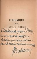 Duhamel, Georges:  Chronique des Saisons améres 1940-1943. (Dedikált.) Paris, 1944. Paul Hartmann (Imprimeries Réunies de Chambéry). 228 + [2] p. Első kiadás. Dedikált: ,,A Mademoiselle Jeanne Dorey [...] G. Duhamel". Georges Duhamel (1884-1966) francia orvos, író és költő, esszéíró, a Francia Akadémia tagja, 1930-tól megjelenő, hatalmas, tízkötetes regényfolyama tette híressé, mely hasonló portrét fest kora társalmáról, mint korábban Émile Zola regénysorozata. A megszállókkal és a kollaborálókkal egyáltalán nem szimpatizáló Duhamel Párizsban maradt 1940 után is, műveit a Gestapo betiltotta, eltiltották a publikálástól is. Beszédes című kötete, melynek címe magyarul a ,,Keserű évadok krónikája 1940-1943" fordítással adható vissza, valójában esszékötet - rövid írásokat ad közre, és irodalmi kérdések tárgyalása alatt voltaképpen a civilizáció fennmaradásának esélyeit elemzi. A kötet negyvennyolc írása nem idő-, hanem tematikus rendben követi egymást, három csoportra osztva, melyek címei magyarra fordítva: ,,Az értelem szerepéről a megpróbáltatások idején", ,,Vázlatok a civilizáció történetéhez", ,,Alakok és tájak". Fűzve, enyhén sérült kiadói borítóban. Jó példány.