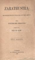 Nietzsche, [Friedrich] Frigyes:  Zarathustra. Mindenkinek és senkinek se való könyv. Írta Nietzsche Frigyes. Fordította Fényes Samu. Négy részben. Budapest, 1907. A fordító kiadása (Révai és Salamon ny.) 414 + [2] p. Első magyar kiadás. Friedrich Nietzsche (1844-1900) német filozófus harmadik korszakának nyitó műveként írta meg talányos nyelvezetű, prózaversekben bővelkedő filozófiai művét, a Zarathustrát, morál-ellenes filozófiája alapvetését. A Zarathustra metaforákban bővelkedő szövege könnyen félreértelmezhető, de az bizonyos, hogy Nietzsche gondolkodásának számos eleme itt merül fel erős igénnyel, vallás- és morálkritikája, az emberfeletti ember eszméje, a célelvű fejlődést tagadó örök visszatérés gondolata, illetve a hatalom akarásának mint alapelvnek koncepciója. A Zarathustra-aforizmák fő célpontja a morális jelszavak hangoztatása mentén kiépült mindenkori hatalmi struktúra, ekként pedig üzenetei sokszor fölöttébb aktuálisnak tűnnek. A filozófus későbbi önéletrajzi írásában, az Ecce homo-ban a Zarathustrát élete fő művének tekintette. A négy részben íródott munka 1883-1885-ben jelent meg. Kötetünk a mű első magyar fordítása, egyben az egyik első magyar Nietzsche-fordítások közül való. A címlapon régi tulajdonosi bejegyzés, példányunk néhány levelének fűzése meglazult. Korabeli félvászon kötésben. Jó példány.