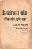 A szekularizáció - rablás! Kié legyen a kath. egyházi vagyon? (Budapest), [1910?]. (Stephaneum Nyomda Rt.) 32 p. Egyetlen kiadás. A dualizmus utolsó évtizedeiben, a szabadelvű kormányzat idején az állam szerepének folyamatos erősödésével a katolikus egyház sokat vesztett korábbi társadalomszervező és tömegmozgató erejéből. Katolikus szellemű párt ugyan létezett az 1890-es évektől, világnézeti érdekképviseletre alkalmas, komoly társadalmi bázisú katolikus mozgalom megindulására azonban csak 1908-tól került sor, a szociáldemokrata irányzatokhoz képest némi lépéshátránnyal. Az 1908-ban ebből a célból megalakuló Katholikus Népszövetség ezt a katolikus tömegbázist próbálta megszervezni, az országos központ felállítása után vidéki fiókirodák létesítésével. A Katholikus Népszövetséget népszerűsítő kiadványunk a katolicizmus anyagi és világnézeti alapjait fenyegető szekularizáció gyakorlata és eszmeáramlatai ellen lép fel. A címlap verzóján régi gyűjteményi bélyegzés. Könyvtári duplum. Poss.: Bibliotheca Theologiae Prov. Hung. S. J. (A jezsuita rendtartomány könyvtára). Fűzve, enyhén sérült kiadói borítóban, fűzése kissé laza. Rendkívül ritka könyv.
