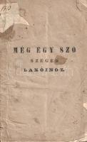 [Korda János]: Meg egy szó Szeged lakóihoz. Szeged, 1847. Grünn János betüivel. 20 p. Egyetlen kiadás. Korda János (1788-1857) gazdálkodó, tisztségviselő politikai vitairatában egy közelebbről meg nem nevezett szegedi tanácsnok gazdasági reformtervezetével vitázik. Korda János helyi gazdaként elítéli a "tervező úr" javaslatait, mivel azok nem veszik figyelembe a város határában álló földek minőségét, az öntözés és trágyázás hiányosságait, az új népesség javasolt betelepítése a kereskedelem nagyobb hasznát nem hozná, helyette a jelenlegi gazdálkodókat is elnyomorítaná, a tervező úr máshonnan ide plántálni kívánt eszméi pedig a Szeged környéki földek birtokviszonyai mellett kivitelezhetetlenek. Stílusmutatvány: "Hogy Szegednek jövendője van, azt átaljában az egész hon elismeri; de ezen város jövendője nem az egyik osztály romlásával, másik emelésével eszközlendő. A' tervező úr állítja, hogy Szeged mezei gazdálkodásának rendszere ős apáinkról származott, minta szerint kezeltetvén, előre nem halad; minélfogva a' népesség szaporodván, maholnap alig tengődhetik; kívánná új rendszerével az alcsúti gazdaság mintájára a' szegedi homokságot is paradicsommá alakítani, megfeledkezvén, hogy olly gazdasági rendszert 30 holdas birtokos nem követhet, mivel az ahhoz kívántató tetemes kiadások mellett gazdasága jövedelem nélkül maradna, továbbá, olly megkülönböztetett gazdasághoz kellő trágya is kívántatnék; márpedig 30 holdat bíró gazdának nincs tehetsége a' kívántató trágyát megszerzenie. És mégis a tervező úr a' jelenlegi amúgy is keveset használható, siványos legelőnek jó részét gyarmatosokkal betelepíteni csak azért szándékozik: mint tervéből kitetszik, hogy a' kereskedési osztályt emelje, mellyen az egész város boldogságát, 's jövendőjét alapulni föltételezi, megfeledkezvén arrúl, hogy a' legelő benépesítése által a földmívelő a' marhatenyésztésben tetemesen hátráltatván és mindenekben szükséget szenvedvén, a' kereskedési osztály is szenvedni fog; mert tapasztalás tanúsítja azt, hogy ha a' producensnek pénze nincs, akkor a' kereskedésnek is pangania kell". Vitairatunk címlapján és egyes oldalain halvány foltosság, sarkain apró gyűröttség. BOEH III, 0. Fűzve, feliratozott, kissé hiányos, sérült, javított, enyhén foltos kiadói borítóban. Rendkívül ritka könyv.