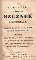 A' Kolosvári Könyvező Szűznek historiája. Irattatott az ott lévő Jésus Társaságbeli Szerzetesek által. Most pedig Azon Szentséges Szűz Tiszteletinek gyarapodására, és Ájtatosinak Lelki vigasztalásokra megszaporitatván ujra Nyomtattatott. Kolosvárt, [1819 körül]. (Nyomatott a Királyi Lyceum könyvnyomdájában.) 1 t. (címkép) + 174 p. Jezsuita beszámoló a görög és római katolikusok által egyaránt tisztelt, Kolozsvári Könnyező Szűz néven ismert festett ikon történetéről, csodatételeiről, egyházi vizsgálatáról és tiszteletéről. A kolozsvári ikont 1681-ben készítette a rutén származású iklódi Lucas mester, beszámolók szerint a szentkép 1699-ben, kiállítási helyén, a füzesmikolai templomban könnyezni kezdett. Az ikont a csodatétel után magánkastélyba szállították, majd onnan a jezsuiták kolozsvári templomába került. Kötetünk az ikon csodatételeit egészen az 1818-as évben feljegyzett eseményekig vezeti. Példányunk címképén javítás, címlevelén apró pótlás. A címlapon régi ajándékozási bejegyzés: "Gergely Albert a kolozsvári róm. kath. főgymn. Önképzőkörének, 1888", a címkép verzóján katalógusszám és gyűjteményi szárazbélyegzés. Korabeli kartonkötésben. Jó példány.